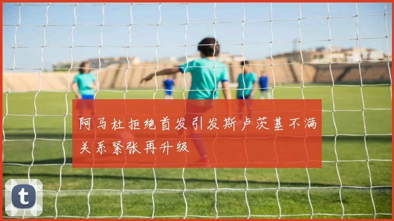 阿马杜拒绝首发引发斯卢茨基不满关系紧张再升级