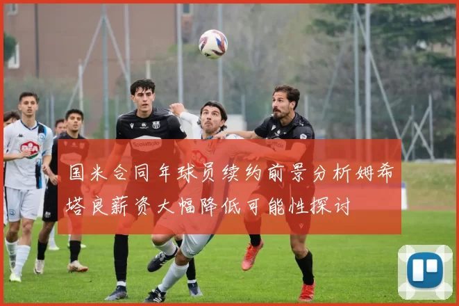 国米合同年球员续约前景分析姆希塔良薪资大幅降低可能性探讨