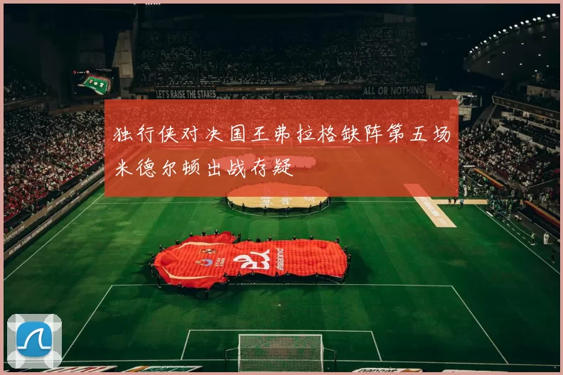 独行侠对决国王弗拉格缺阵第五场米德尔顿出战存疑