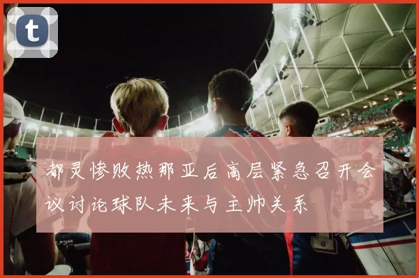 都灵惨败热那亚后高层紧急召开会议讨论球队未来与主帅关系