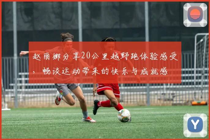 赵丽娜分享20公里越野跑体验感受，畅谈运动带来的快乐与成就感