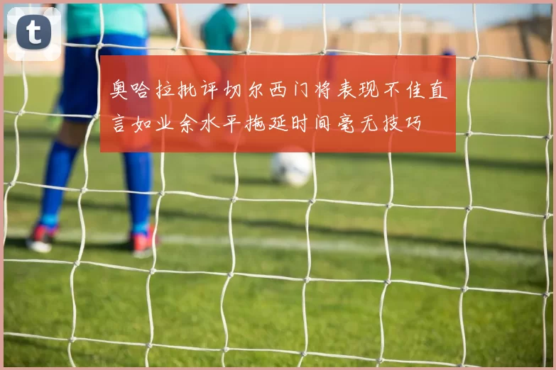 奥哈拉批评切尔西门将表现不佳直言如业余水平拖延时间毫无技巧