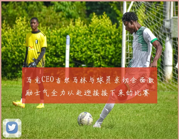 马竞CEO吉尔马林与球员亲切会面激励士气全力以赴迎接接下来的比赛