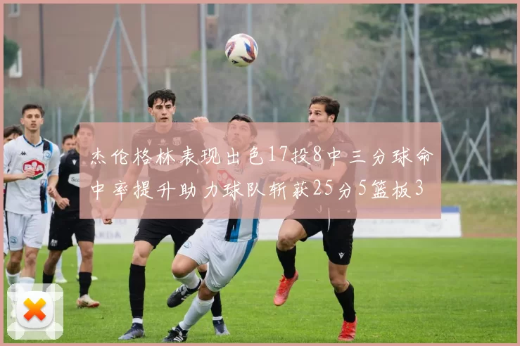 杰伦格林表现出色17投8中三分球命中率提升助力球队斩获25分5篮板3助攻