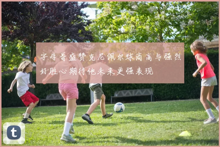 字母哥盛赞克尼佩尔球商高与强烈好胜心期待他未来更强表现