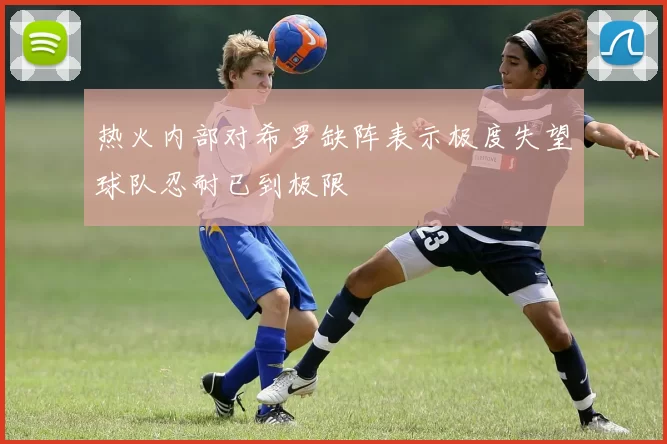 热火内部对希罗缺阵表示极度失望球队忍耐已到极限