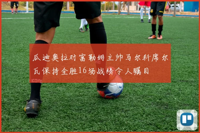 瓜迪奥拉对富勒姆主帅马尔科席尔瓦保持全胜16场战绩令人瞩目