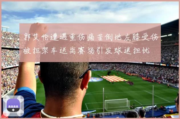 郭艾伦遭遇重伤痛苦倒地左膝受伤被担架车送离赛场引发球迷担忧