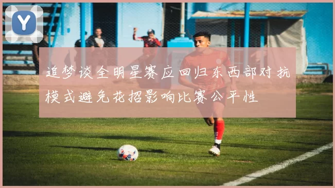 追梦谈全明星赛应回归东西部对抗模式避免花招影响比赛公平性
