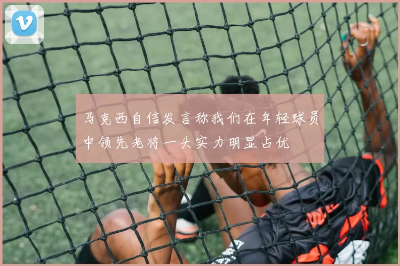 马克西自信发言称我们在年轻球员中领先老将一头实力明显占优