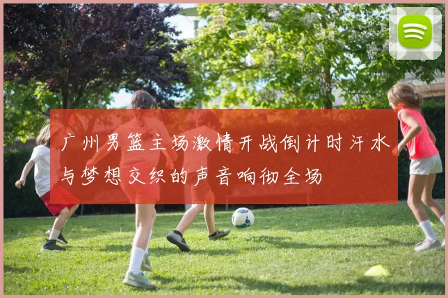广州男篮主场激情开战倒计时汗水与梦想交织的声音响彻全场
