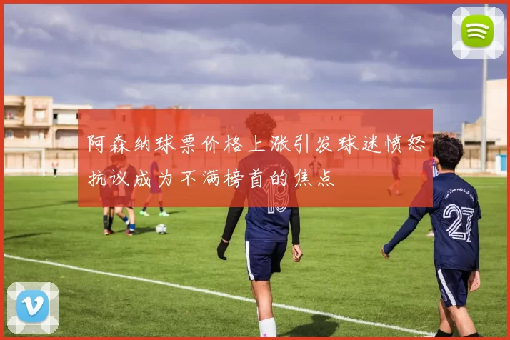 阿森纳球票价格上涨引发球迷愤怒抗议成为不满榜首的焦点