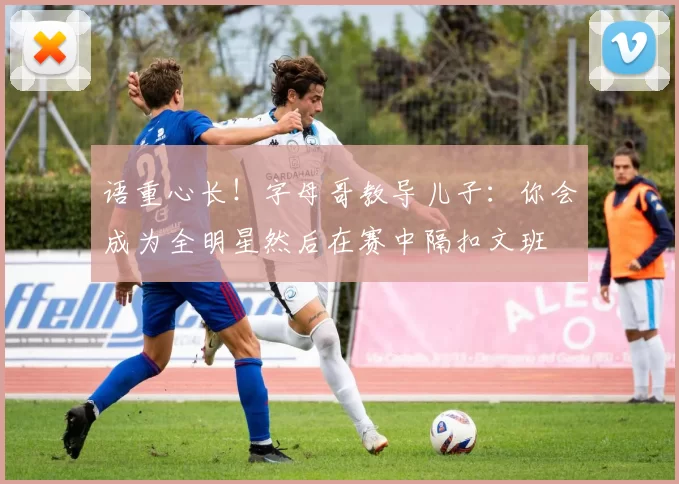 语重心长！字母哥教导儿子：你会成为全明星然后在赛中隔扣文班