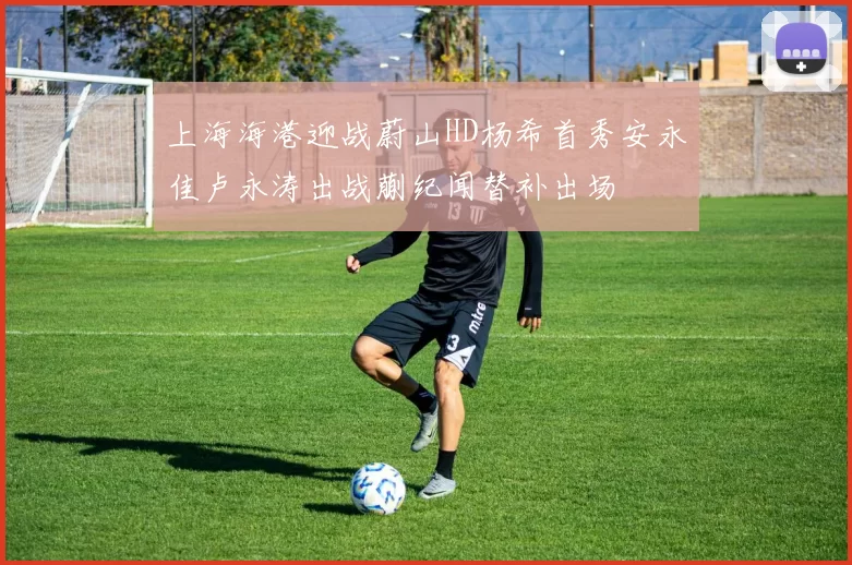 上海海港迎战蔚山HD杨希首秀安永佳卢永涛出战蒯纪闻替补出场