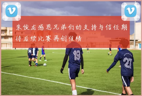 朱俊龙感恩兄弟们的支持与信任期待后续比赛再创佳绩