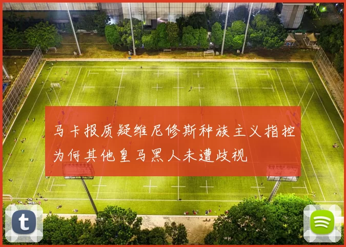 马卡报质疑维尼修斯种族主义指控为何其他皇马黑人未遭歧视