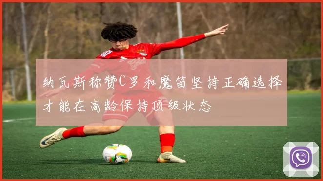 纳瓦斯称赞C罗和魔笛坚持正确选择才能在高龄保持顶级状态