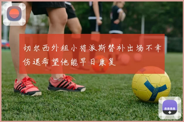 切尔西外租小将派斯替补出场不幸伤退希望他能早日康复