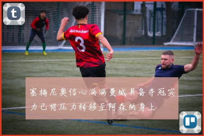 塞梅尼奥信心满满曼城具备夺冠实力已将压力转移至阿森纳身上