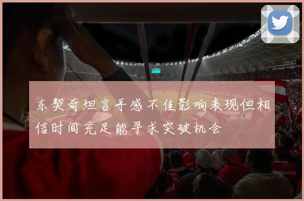 东契奇坦言手感不佳影响表现但相信时间充足能寻求突破机会