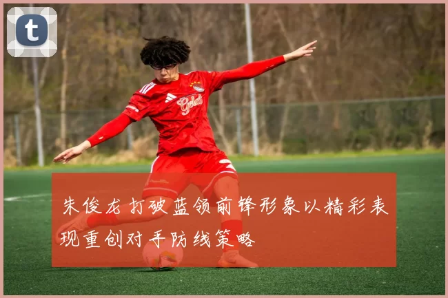 朱俊龙打破蓝领前锋形象以精彩表现重创对手防线策略